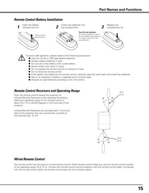 Page 15
Remote Control Battery Installation
123
Open the battery 
compartment lid.
Install new batteries into 
the compartment.
Replace the 
compartment lid.
Two AA size batteriesFor correct polarity (+ and –), be sure battery terminals are in contact with pins in the compartment.
To insure safe operation, please observe the following precautions :
 ● Use two (2) AA or LR6 type alkaline batteries.
  ● Always replace batteries in sets.
  ● Do not use a new battery with a used battery.
  ● Avoid contact with...