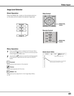 Page 41
41

Press the MENU button to display the On-Screen Menu. 
Use the Point 7 8 buttons to move the red frame pointer 
to the Image Select Menu icon.
1
2Use the Point ed buttons to move the red frame pointer 
to the desired image level and then press the SELECT 
button.
IMAGE SELECT MENU
Image Level Selection
Move the red frame pointer to the desired level and press the SELECT button.
Image Select Menu icon
Normal picture level preset on the projector.
Standard
Picture level adjusted with fine tone.
Cinema...