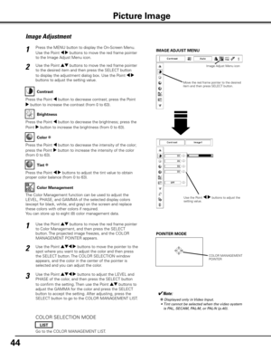 Page 44
44

Press the MENU button to display the On-Screen Menu. 
Use the Point 7 8 buttons to move the red frame pointer 
to the Image Adjust Menu icon.
1
2Use the Point ed buttons to move the red frame pointer 
to the desired item and then press the SELECT button 
to display the adjustment dialog box. Use the Point 7 8 
buttons to adjust the setting value.
IMAGE ADJUST MENU
Press the Point 7 button to decrease contrast; press the Point 
8 button to increase the contrast (from 0 to 63).
Press the Point 7...