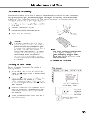 Page 55
55

Maintenance and Care
Air Filter Care and Cleaning
Turn off the projector, and unplug the AC power cord from 
the AC outlet.1
2
3
4
Pull out the air filter from the projector.
Clean the filter with brush out dust and particles. 
Replace the air filter in a projector.AIR FILTER
CAUTION
Do not operate the projector with the Air Filter(s) 
removed.  Dust may accumulate on the LCD Panels 
and Projection Mirrors degrading the picture quality.
Do not put anything into the air intake vents. Doing so 
may...