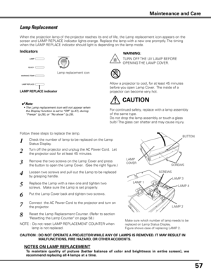 Page 57
57

Maintenance and Care
Check the number of lamp to be replaced on the Lamp 
Status Display.
Remove the two screws on the Lamp Cover and press 
the button to open the Lamp Cover.  (See the right figure.)
1
3
Loosen two screws and pull out the Lamp to be replaced 
by grasping handle.4
Turn off the projector and unplug the AC Power Cord.  Let 
the projector cool for at least 45 minutes.2
Replace the Lamp with a new one and tighten two 
screws.  Make sure the Lamp is set properly.
6
Follow these steps to...