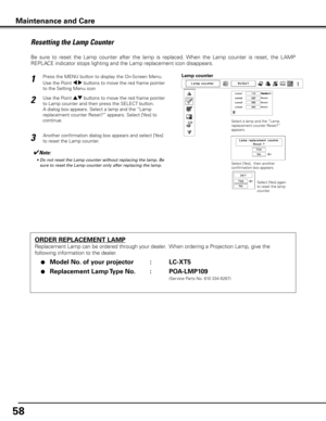 Page 58
5

Maintenance and Care
ORDER REPLACEMENT LAMP
Replacement Lamp can be ordered through your dealer.  When ordering a Projection Lamp, give the 
following information to the dealer.
 ●  Model No . of your projector    :  LC-XT5
 ●  Replacement Lamp Type No  . :  POA-LMP109
               (Service Parts No. 610 334 6267)
Resetting the Lamp Counter
Be  sure  to  reset  the  Lamp  counter  after  the  lamp  is  replaced.  When  the  Lamp  counter  is  reset,  the  LAMP 
REPLACE indicator stops lighting...