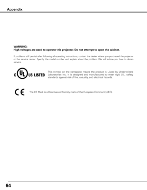 Page 64
64

WARNING: 
High voltages are used to operate this projector . Do not attempt to open the cabinet .
If problems still persist after following all operating instructions, contact the dealer where you purchased the projector 
or  the  service  center.  Specify  the  model  number  and  explain  about  the  problem. We  will  advise  you  how  to  obtain 
service.
This  symbol  on  the  nameplate  means  the  product  is  Listed  by  Under writers 
Laboratories  Inc.  It  is  designed  and  manufactured...