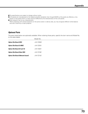 Page 73
7

Optional Parts
     Model No.
Option Slot Board (DVI)    
: AH-72003
Option Slot Board (5-BNC)    
: AH-72015
Option Slot Board (D-sub 15)    
: AH-72031
Option Slot Board (Dual-SDI)    
: AH-72162
Option Slot Board (Network board)   
: AH-72142
The parts listed below are optionally available. When ordering those parts, specify the item name and Model No. 
to the sales dealer.
Appendix
●  The specifications are subject to change without notice.
●  LCD panels are manufactured to the highest...