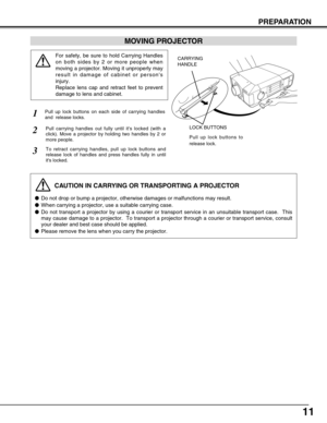 Page 1111
MOVING PROJECTOR
For safety, be sure to hold Carrying Handles
on both sides by 2 or more people when
moving a projector. Moving it unproperly may
result in damage of cabinet or persons
injury.
Replace lens cap and retract feet to prevent
damage to lens and cabinet.
1
2
3
Pull up lock buttons on each side of carrying handles
and  release locks.
CARRYING
HANDLE
LOCK BUTTONSPull carrying handles out fully until its locked (with a
click). Move a projector by holding two handles by 2 or
more people.
To...