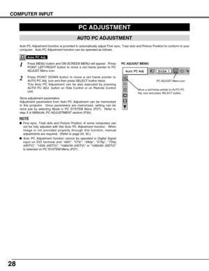 Page 2828
COMPUTER INPUT
PC ADJUSTMENT
AUTO PC ADJUSTMENT
Auto PC Adjustment function is provided to automatically adjust Fine syn\
c, Total dots and Picture Position to conform to your
computer.  Auto PC Adjustment function can be operated as follows.
Press MENU button and ON-SCREEN MENU will appear.  Press
POINT LEFT/RIGHT button to move a red frame pointer to PC
ADJUST Menu icon.1
2Press POINT DOWN button to move a red frame pointer to
AUTO PC Adj. icon and then press SELECT button twice.
This Auto PC...