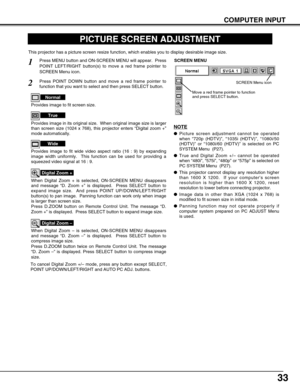 Page 3333
COMPUTER INPUT
PICTURE SCREEN ADJUSTMENT
This projector has a picture screen resize function, which enables you t\
o display desirable image size.
Press MENU button and ON-SCREEN MENU will appear.  Press
POINT LEFT/RIGHT button(s) to move a red frame pointer to
SCREEN Menu icon.
When Digital Zoom + is selected, ON-SCREEN MENU disappears
and message “D. Zoom +” is displayed.  Press SELECT button to
expand image size.  And press POINT UP/DOWN/LEFT/RIGHT
button(s) to pan image.  Panning function can work...