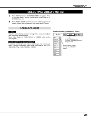 Page 3535
VIDEO INPUT
AV SYSTEM MENU (COMPONENT VIDEO)
SELECTING VIDEO SYSTEM
Press MENU button and ON-SCREEN MENU will appear.  Press
POINT LEFT/RIGHT buttons to move a red frame pointer to AV
SYSTEM Menu icon.
Press POINT DOWN button to move a red arrow pointer to
system that you want to select and then press SELECT button.
1
2
Projector automatically detects incoming Video signal, and adjusts
itself to optimize its performance.
When Video System is 1035i, 1080i50 or 1080i60, select system
manually first.
If...