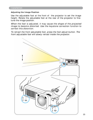 Page 24
Installation
Adjusting the Image Position 
Use the adjustable foot at the front of the projector to set the image 
height. Rotate the adjustable foot at the rear of the projector to fine- 
tune the image position. 
When the foot is adjusted, it may cause the shape of the projected 
image to become distorted. Use the keystone correction function to 
correct this distortion. 
To retract the front adjustable foot, press the foot adjust button. The  
front adjustable foot will slowly retract inside the...