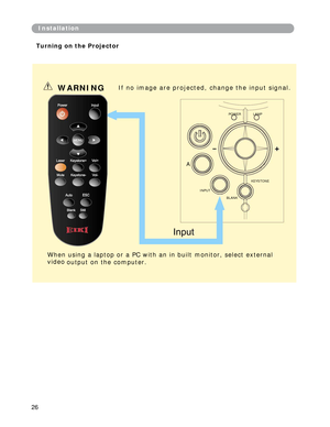 Page 27
Installation
Turning on the Projector
WARNING If no image a re pro jected, change the input sign al. 
POWER LAMP 
A 
KEYSTONE 
INPUT 
BLANK 
When using a laptop or a PC with an in built monitor, select external  
video  output on the computer. 
26  