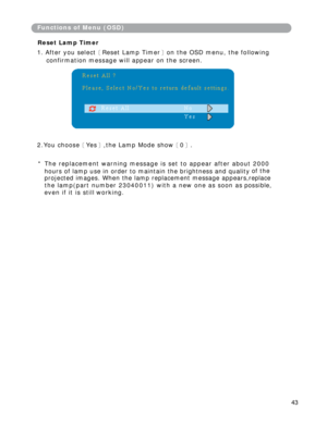 Page 44
FunctionsofMenu(OSD)
ResetLampTimer
1.Afteryouselect［ ResetLampTimer］ ontheOSDmenu,thefollowing
confirmationmessagewillappearonthescreen.  
2.Youchoose［ Yes］ ,theLampModeshow［ 0］ .
*Thereplacementwarningmessageissettoappearafterabout2000  
hoursoflampuseinordertomaintainthebrightnessandquality  ofthe
projectedimages.Whenthelampreplacementmessageappears,replace  
thelamp(partnumber 23040011)withanewoneassoonas possible,
evenifitisstillworking.
43 