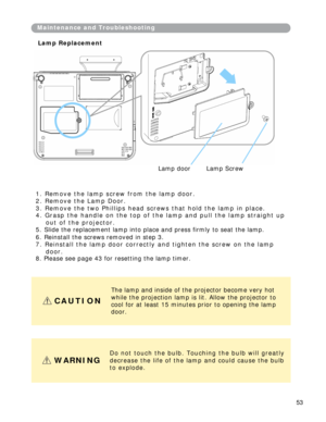 Page 54
Mai n te n a n c e   a n d   Tro u b l e s h ooti n g 
L a m p   R e p l a c e m en t 
La m p   door   La m p   S c rew 
1.   R em o v e   th e   l a m p   sc r e w   f r om   th e   l a m p   d o or .   
2 .   R e m o v e   t h e   L a m p   D o o r . 
3 .   R e m o v e   th e   t w o   P h i l li p s   h ea d   sc r e w s   th a t   h o l d   th e   l a m p   i n   p l a c e . 
4 .   G r a s p   t h e   h a n d l e   o n   t h e   t o p   o f   t h e   l a m p   a n d   p u l l   t h e   l a m p   s...