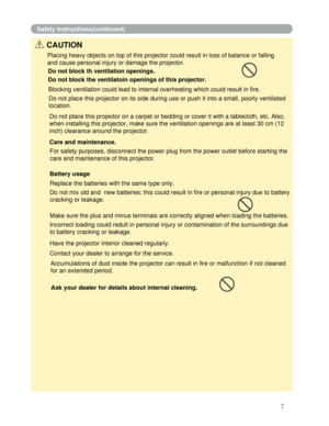 Page 8
Battery usage
7
Safety Instructions(continued)
CAUTION
Placing heavy objects on top of this projector could result in loss of b\
alance or falling
and cause personal injury or damage the projector. 
Do not block th ventilation openings. 
Do not block the ventilatoin openings of this projector.
Blocking ventilation could lead to internal overheating which could resu\
lt in fire.
Do not place this projector on its side during use or push it into a sma\
ll, poorly ventilated 
location.
Do not place this...