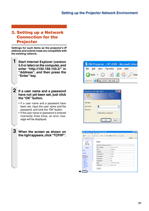 Page 2121
Setting up the Projector Network Environment
3. Setting up a Network
Connection for the
Projector
Settings for such items as the projector’s IP
address and subnet mask are compatible with
the existing network.
1Start Internet Explorer (version
5.0 or later) on the computer, and
enter “http://192.168.150.2/”  in
“Address”, and then press the
“Enter” key.
2If a user name and a password
have not yet been set, just click
the “OK” button.
•If a user name and a password have
been set, input the user name...