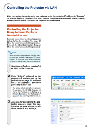 Page 2323
Controlling the Projector via LAN
Controlling the Projector
Using Internet Explorer
(Version 5.0 or later)
Complete connections to external equipment
before starting the operation. (See pages 24-
36 on the owner’s manual of the projector.)
Complete the AC cord connection. (See page
37 on the owner’s manual of the projector)
Note
•When connecting the projector to the LAN, use a
commercially available LAN cable (UTP cable,
Category 5, 
cross-over type). When connecting
the projector to a hub, use a...