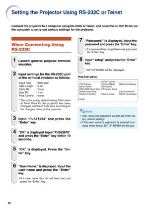 Page 2828
Setting the Projector Using RS-232C or Telnet
When Connecting Using
RS-232C
1Launch general purpose terminal
emulator.
2Input settings for the RS-232C port
of the terminal emulator as follows.
Baud Rate : 9600 bps*
Data Length : 8 bit
Parity Bit : None
Stop Bit : 1 bit
Flow Control : None
*This is the factory default setting. If the value
of Baud Rate for the projector has been
changed, set Baud Rate here according to
the changed value on the projector.
3Input “PJS11234” and press the
“Enter” key....