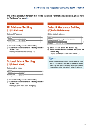 Page 3333
Controlling the Projector Using RS-232C or Telnet
IP Address Setting
([1]IP Address)
Setting of IP address.
1 11 1
1Enter “1” and press the “Enter” key.
2 22 2
2Enter numerical value to be set and press the
“Enter” key.
Display IP address after change (*).
Subnet Mask Setting
([2]Subnet Mask)
Setting subnet mask.
1 11 1
1Enter “2” and press the “Enter” key.
2 22 2
2Enter numerical value to be set and press the
“Enter” key.
Display subnet mask after change (*).
The setting procedure for each item will...