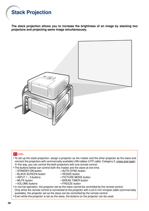 Page 3838
Stack Projection
The stack projection allows you to increase the brightness of an image by stacking two
projectors and projecting same image simultaneously.
Info
•To set up the stack projection, assign a projector as the master and the other projector as the slave and
connect the projectors with commercially available LAN cables (UTP cable, Category 5, 
cross-over type).
In this way, you can control the both projectors with one remote control.
•The buttons below can control both the master and the...