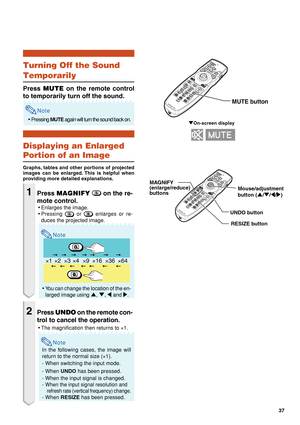 Page 3937
×1 ×4 ×9 ×16 ×36 ×64×2×3
" On-screen display
Mouse/adjustment 
button ( '/" /\ /| )
MAGNIFY
(enlarge/reduce)
b
uttons
UNDO buttonRESIZE button
MUTE button
Turning Off the Sound
Temporarily
Press  MUTE  on the remote control
to temporarily turn off the sound.
Note
• Pressing  MUTE again will turn the sound back on.
Displaying an Enlarged
Portion of an Image
Graphs, tables and other portions of projected
images can be enlarged. This is helpful when
providing more detailed explanations....