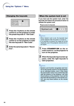 Page 6260
Using the “Options 1” Menu
When the system lock is set
If you have set the system lock, enter the
keycode and follow the procedure below to
release the system lock.
    ▼Input screen for keycode
Note
•When System Lock is set, the keycode input
screen appears after the power is turned on.
•If no keycode is entered, the image will not be
displayed, even if the projector receives the in-
put signal.
1Press STANDBY-ON on the re-
mote control or  on the projector to
turn on the projector.
2When the keycode...