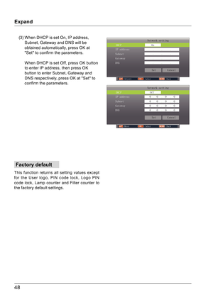 Page 4848
Expand
Factory default
This function returns all setting values except 
for the User logo, PIN code lock, Logo PIN 
code lock, Lamp counter and Filter counter to 
the factory default settings.
Network setting
DHCP                    Off
 SetCancel
IP address              0    0     0     0 
Subnet                  0    0     0     0  
Gateway                 0    0     0     0 
DNS                     0    0     0     0 
Move                                Select                               Back...