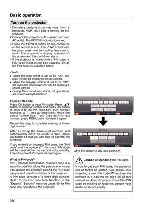 Page 2020
Turn on the projector
1. 
Complete peripheral connections (with a  
computer, VCR, etc.) before turning on the  
projector.
2.   Connect the projector’s AC power cord into  
AC outlet. The POWER indicator turns red. 
3.   Press the POWER button on top control or   
on the remote control. The POWER indicator  
becomes green and the cooling fans start to 
work. The preparation display appears on  
the screen and the countdown starts.
4.   If the projector is locked with a PIN code, a 
PIN code input...