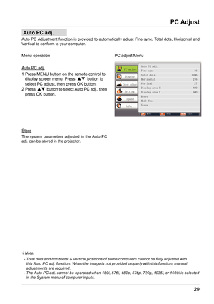 Page 2929
Auto PC adj.
PC Adjust
Auto PC Adjustment function is provided to automatically adjust Fine sync, Total dots, Horizontal and 
Vertical to conform to your computer.
Store Menu operation
The system parameters adjusted in the Auto PC 
adj. can be stored in the projector.
√ Note:
  -  Total dots and horizontal & ver tical positions of some computers cannot be fully adjusted with 
this Auto PC adj. function. When the image is not provided properly with this function, manual 
adjustments are required.
  -...