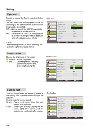 Page 4040
Cooling fast
Lamp control
High land
Setting
Enable to control the fan through the Setting 
menu.
You can select the running speed of the fan 
according to the altitude of the location where 
the projector is installed.
Off......Normal speed. Set it Off if the projector 
           is operated at a lower altitude.
On......Faster than Off. Set it On if the projector 
           is operated at a higher altitude because  
           fans will produce weaker effects.

Note:
  Plese set High land...