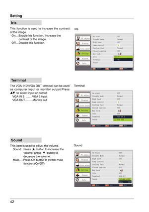 Page 4242
Sound
Iris
Terminal
This function is used to increase the contrast 
of the image.
  On....Enable Iris function, increase the 
           contrast of the image.
  Off....Disable Iris function.
The VGA IN 2/ VGA OUT terminal can be used 
as computer input or monitor output.Press 
▲  to select input or output.
   VGA IN 2  ....... VGA 2 input
   VGA OUT..........Monitor out
This item is used to adjust the volume.
   Sound...Press
 
  
button to increase the 
                 volume, press  
  
button...