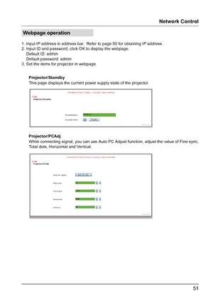 Page 5151
Webpage operation
1. Input IP address in address bar.  Refer to page 50 for obtaining IP address.
2. Input ID and password, click OK to display the webpage.
    Default ID: admin
    Default password: admin
3. Set the items for projector in webpage.Projector/Standby
Projector/PCAdj This page displays the current power supply state of the projector.  
While connecting signal, you can use Auto PC Adjust function, adjust the value of Fine sync, 
Total dots, Horizontal and Vertical.
Network Control  