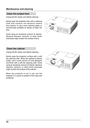 Page 5656
Clean the cabinet
Clean the project lens
Maintenance and cleaning
Unplug the AC power cord before cleaning.
Gently wipe the projection lens with a cleaning 
cloth that contains non-abrasive camera 
lens cleaner, or use a lens cleaning paper or 
commercially available air blower to clean the 
lens.
Avoid using an excessive amount of cleaner. 
Abrasive cleaners, solvents, or other harsh 
chemicals might scratch the surface of lens.
Unplug the AC power cord before cleaning.
Gently wipe the projector...