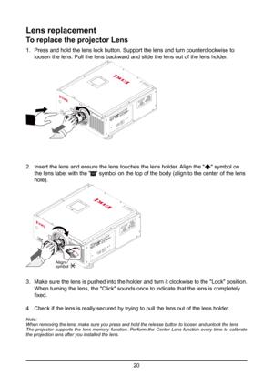 Page 2020
Lens replacement
To replace the projector Lens
1. Press and hold the lens lock button. Support the lens and turn countercl\
ockwise to    
  loosen the lens. Pull the lens backward and slide the lens out of the le\
ns holder.
2. Insert the lens and ensure the lens touches the lens holder. Align the "" symbol on 
  the lens label with the "
" symbol on the top of the body (align to the center of the lens  
 hole).
Align symbol
3.  Make sure the lens is pushed into the holder and turn it...