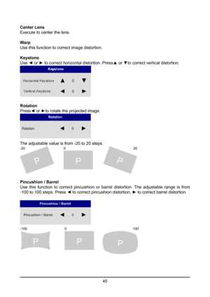 Page 4545
Center Lens
Execute to center the lens.
Warp
Use this function to correct image distortion.
Keystone
Use ◄ or ► to correct horizontal distortion. Press▲ or ▼to correct vertical distortion.
Rotation
Press◄ or ►to rotate the projected image.
The adjustable value is from -20 to 20 steps.
PPP
-20
20
0
Pincushion / Barrel
Use this function to correct pincushion or barrel distortion. The adjustable range is from 
-100 to 100 steps. Press ◄ to correct pincushion distortion, ► to correct barrel distortion....