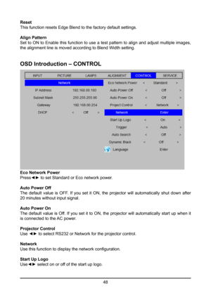 Page 4848
Reset
This function resets Edge Blend to the factory default settings.
Align Pattern
Set to ON to Enable this function to use a test pattern to align and adjust multiple images, 
the alignment line is moved according to Blend Width setting.
OSD Introduction – CONTROL
Eco Network Power
Press◄► to set Standard or Eco network power.
Auto Power Off
The  default  value  is  OFF.  If  you  set  it  ON,  the  projector  will  automatically  shut  down  after 
20 minutes without input signal.
Auto Power On...