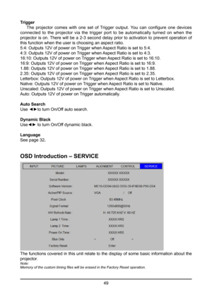 Page 4949
Trigger
 
The  projector  comes  with  one  set  of  Trigger  output.  You  can  configure  one  devices 
connected to the projector via the trigger port to be automatically turned on when the 
projector is on. There will be a 2-3 second delay prior to activation to prevent operation of 
this function when the user is choosing an aspect ratio.
5:4: Outputs 12V of power on Trigger when Aspect Ratio is set to 5:4.
4:3: Outputs 12V of power on Trigger when Aspect Ratio is set to 4:3.
16:10: Outputs 12V...