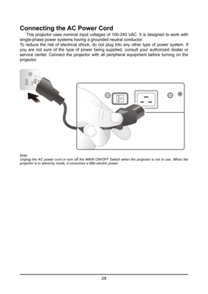 Page 2828
Connecting the AC Power Cord
 This projector uses nominal input voltages of 100-240 VAC. It is designed to work with 
single-phase power systems having a grounded neutral conductor. 
To reduce the risk of electrical shock, do not plug into any other type of power system. If 
you  are  not  sure  of  the  type  of  power  being  supplied,  consult  your  authorized  dealer  or 
service  center.  Connect  the  projector  with  all  peripheral  equipment  before  turning  on  the 
projector.
Note
Unplug...