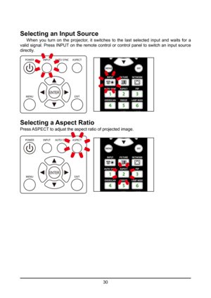 Page 3030
Selecting an Input Source
 When you turn on the projector, it switches to the last selected input and waits for a 
valid signal. Press INPUT on the remote control or control panel to switch an input source 
directly.
POWER
MENU EXIT
INPUT
AUTO SYNC ASPECT
ENTER
Selecting a Aspect Ratio
Press ASPECT to adjust the aspect ratio of projected image.
POWER
MENU EXIT
INPUT
AUTO SYNC ASPECT
ENTER  