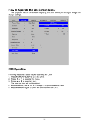 Page 3131
How to Operate the On-Screen Menu
 The  projector  has  an  On-Screen  Display  (OSD)  that  allows  you  to  adjust  image  and 
change settings.
OSD Operation
Following steps are a basic way for operating the OSD.
1.   Press the MENU button to open the OSD.
2.   Press ◄ or ► to select a title menu.
3.   Press ▲ or ▼ to select an item.
  The selected item will be highlighted.
4.   Press the Enter, and ▲ or ▼ to change or adjust the selected item.
5.   Press the MENU again or press the EXIT to close...