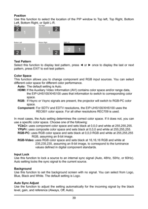 Page 3939
Position
Use this function to select the location of the PIP window to Top left, Top Right, Bottom 
Left, Bottom Right, or Split L-R.
21
1
2
T
op Left
1
2
Bottom Left
1
2
Bottom Right Split L-R
1
2
Top Right
Test Pattern
Select  this  function  to  display  test  pattern,  press  ◄  or  ►  once  to  display  the  last  or  next 
pattern, press EXIT to exit test pattern.
Color Space
This  function  allows  you  to  change  component  and  RGB  input  sources.  You  can  select 
different color space...