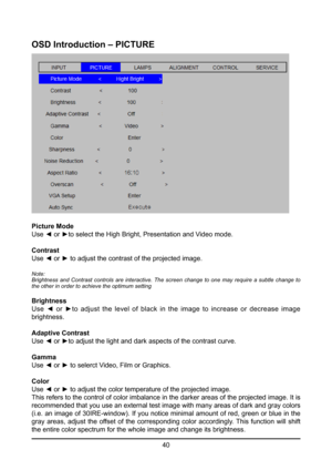 Page 4040
OSD Introduction – PICTURE
Picture Mode
Use ◄ or ►to select the High Bright, Presentation and Video mode.
Contrast
Use ◄ or ► to adjust the contrast of the projected image.
Note:
Brightness and Contrast controls are interactive. The screen change to o\
ne may require a subtle change to 
the other in order to achieve the optimum setting
Brightness
Use  ◄  or  ►to  adjust  the  level  of  black  in  the  image  to  increase  or  decrease  image 
brightness.
Adaptive Contrast
Use ◄ or ►to adjust the...
