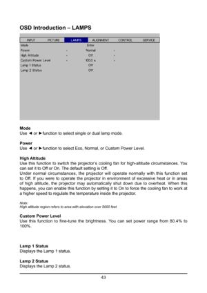 Page 4343
OSD Introduction – LAMPS
Mode
Use ◄ or ►function to select single or dual lamp mode.
Power
Use ◄ or ►function to select Eco, Normal, or Custom Power Level.
High Altitude
Use  this  function  to  switch  the  projector’s  cooling  fan  for  high-altitude  circumstances.  You 
can set it to Off or On. The default setting is Off.
Under normal circumstances, the projector will operate normally with thi\
s function set 
to Off. If you were to operate the projector in environment of excessive heat or in...