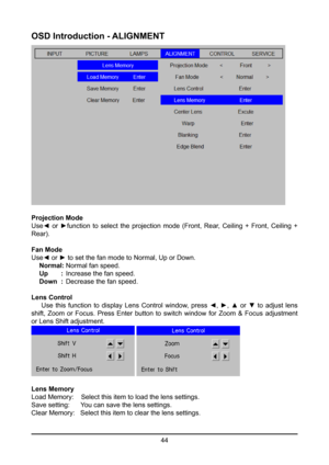 Page 4444
OSD Introduction - ALIGNMENT
Projection Mode
Use◄  or  ►function  to  select  the  projection  mode  (Front,  Rear,  Ceiling  +  Front,  Ceiling  + 
Rear).
Fan Mode
Use◄ or ► to set the fan mode to Normal, Up or Down.
 Normal: Normal fan speed.
  Up       :  Increase the fan speed.
  Down  :  Decrease the fan speed.
Lens Control
  Use  this  function  to  display  Lens  Control  window,  press  ◄,  ►,  ▲  or  ▼  to  adjust  lens 
shift,  Zoom  or  Focus.  Press  Enter  button  to  switch  window  for...