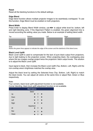 Page 4747
Reset
Reset all the blanking functions to the default settings.
Edge Blend
Edge blend function allows multiple projector images to be seamlessly overlapped. To use 
this function, Edge Blend must be enabled on both projectors.
Blend Width
Press  Enter  to  display  Blend  Width  window,  use◄►  to  adjust  white  level  for,  bottom,  left 
and  right  blending  zone.  If  the Alignment  Pattern  is  enabled,  the  green  alignment  line  is 
moved according the setting value you made. Below is an...