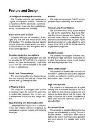 Page 2Feature and Design
DLP Projector with High ResolutionThe Projector with the high performance 
Digital Micro-mirror Device (3-DMDs) in 
conjunction with the advanced Liquid Cool -
ing technology to provide the excellent pro-
jecting performance and reliability.
Motor-driven Lens Control 
Projection lens can be moved up, down, 
right and left with the motor-driven lens 
shift function. This function makes it easy to 
provide projected image where you want. 
Zoom and focus can also be adjusted with a...