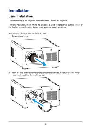 Page 2020
Installation
Lens Installation
Before setting up the projector, install Projection Lens on the projector.
Before installation, check where the projector is used and prepare a suitable lens. For 
the details,  contact the sales dealer where you purchased the projector\
.
Install and change the projector Lens:
1.  Remove the sponge.
2. Insert the lens and ensure the lens touches the lens holder. Carefully the lens motor 
board must insert into the machine's jack.        