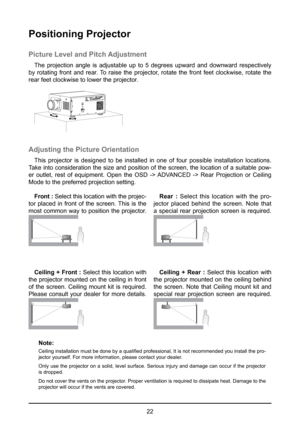 Page 2222
Positioning Projector
Picture Level and Pitch Adjustment
The projection angle is adjustable up to 5 degrees upward and downward r\
espectively 
by rotating front and rear. To raise the projector, rotate the front feet clockwise, rotate the 
rear feet clockwise to lower the projector.
Adjusting the Picture Orientation
This projector is designed to be installed in one of four possible installation locations. 
Take into consideration the size and position of the screen, the location of a suitable pow-
er...