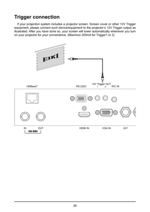 Page 2626
Trigger connection
If your projection system includes a projector screen. Screen cover or other 12V Trigger 
equipment, please connect such device/equipment to the projector’s 12V Trigger output as 
illustrated. After you have done so, your screen will lower automatically whenever you turn 
on your projector for your convenience. (Maximun 200mA for Trigger1 or 2)
HDMI IN VGA ING/YB/PbR/Pr
RS-232C
HDBaseT1 2R/C IN
12V Trigger OUTY
IN
OUT
3G-SDI  