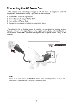 Page 2929
Connecting the AC Power Cord
This projector uses nominal input voltages of 100-240 VAC. It is designed to work with 
single-phase power systems having a grounded neutral conductor. 
1.  Connect the necessary signal cable.
2.  Select the correct voltage 115V or 230V.
3.  Connect the AC Power Cord.
4.  Secure the power plug by locking the plug holder clamp.
To reduce the risk of electrical shock, do not plug into any other type of power system. 
If you are not sure of the type of power being supplied,...