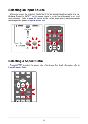 Page 3131
Selecting an Input Source
When you turn on the projector, it switches to the last selected input and waits for a val-
id signal. Press the “INPUT” on the remote control or control pane\
l to switch to an input 
source directly.  Refer to  page 17 button 1-5 for default input setting and these setting 
are changeable, Refer to  Page 54 Button 1~5
ENTER
INPUT
STANDBY
>
>
>32
1
HDBaseT
HDMI
RGBHV DVI
VGA
POWER
INPUT
ON
OFF
FOCUSFOCUS
ZOOMLENS CONTROL
45
Selecting a Aspect Ratio
Press ASPECT to adjust the...