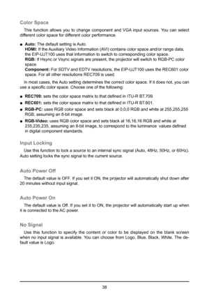 Page 3838
Color Space
This function allows you to change component and VGA input sources. You can select 
different color space for different color performance. 
 
■  Auto:  The default setting is Auto. 
HDMI:  If the Auxiliary Video Information (AVI) contains color space and/or range data, 
the EIP-UJT100 uses that information to switch to corresponding color sp\
ace.   
RGB:  If Hsync or Vsync signals are present, the projector will switch to RGB\
-PC color 
space.   
Component:  For SDTV and EDTV...